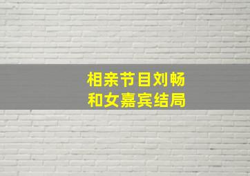 相亲节目刘畅 和女嘉宾结局